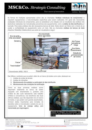 MSC Strategic Consulting & Co. E-mail: mussatocorleone@icloud.com
Energy Efficiency / Reliability / Fuel Economy +5515 9.
Address: Caçapava Street 15, ZIP 0957-460, São Paulo - SP Automotive – Commercial Vehicles
CREA 5062487249 / CNPJ Industrial – Engineering & Manufacturing
in association with -------------- Proibida a reprodução total ou parcial deste material sem autorização --------------
As formas de medições apresentadas acima são as chamadas ‘Análises individuais de componentes’ e
requerem equipamentos e instrumentações específicas para serem realizadas. Em geral são necessárias
avaliações individuais de componentes, para se estabelecer uma relação com os resultados das análises não
destrutivas realizadas nas manutenções preventivas dos equipamentos, como a análise de óleo lubrificante por
exemplo. Para estas análises não são necessários bancos de teste. Estes devem ser feitos com o intuito de se
avaliar a confiabilidade do equipamento como um todo. São as chamadas análises de bancos de teste
(Gearbox Reliability Collaborative) que pode ser visualizada a seguir:
Das falhas e variáveis que se podem obter de um banco de testes como este, destacam-se:
1. Análise de ondas de tensão
2. Análise de vibrações
3. Monitoramento de sujidade ou particulado do óleo lubrificante
4. Monitoramento das condições de lubrificação
,Como as duas primeiras análises acima
dependem totalmente do banco de testes
equipado com dinamômetro e, portanto uma
análise de alto custo laboratorial, este trabalho
enfatiza e concentra-se, nos benefícios das duas
últimas análises, que não dependem de um banco
de testes, e que podem com grande assertividade,
fornecer dados importantes para tomadas de
decisões sobre a manutenção e estado de uso do
equipamento ‘torre de energia eólica com
transmissão por engrenagens’.
Dinamômetro NREL 16913
Estação de filtragem da transmissão, com
sensores para monitoramento da sujidade
do óleo
 