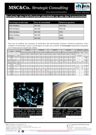 MSC Strategic Consulting & Co. E-mail: mussatocorleone@icloud.com
Energy Efficiency / Reliability / Fuel Economy +5515 9.
Address: Caçapava Street 15, ZIP 0957-460, São Paulo - SP Automotive – Commercial Vehicles
CREA 5062487249 / CNPJ Industrial – Engineering & Manufacturing
in association with -------------- Proibida a reprodução total ou parcial deste material sem autorização --------------
Avaliação dos lubrificantes abordados no uso das transmissões
Tecnologia do óleo base Grau de viscosidade Referência genérica
PAO Sintética ISO 320 PAO Ref.
PAO Sintética ISO 320 PAO Alt.
PAG Sintética ISO 320 PAG
Ester Sintético ISO 320 Ester
PFPE ISO 220 PFPE
Para que as análises das amostras de lubrificante das transmissões tivessem relevância estatística, foram
medidas 4 transmissões, sendo 3 amostragens de cada uma, portanto 12 amostragens igualmente espaçadas
em 6 meses para as respectivas coletas.
O ensaio de morfologia das partículas
encontradas no lubrificante indicam
presença resíduos de sujeira orgânica
e desprendimento metálico proveniente
de desgaste por atrito.
O ensaio para determinação de
formação de espuma indicou
precipitação em função de deficiência
no respiro e exposição a tempo de uso
acima do previsto.
 