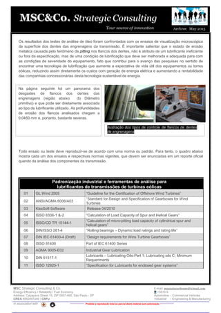 MSC Strategic Consulting & Co. E-mail: mussatocorleone@icloud.com
Energy Efficiency / Reliability / Fuel Economy +5515 9.
Address: Caçapava Street 15, ZIP 0957-460, São Paulo - SP Automotive – Commercial Vehicles
CREA 5062487249 / CNPJ Industrial – Engineering & Manufacturing
in association with -------------- Proibida a reprodução total ou parcial deste material sem autorização --------------
Os resultados dos testes de análise de óleo foram confrontados com os ensaios de visualização microscópica
da superfície dos dentes das engrenagens da transmissão. É importante salientar que o estado de erosão
metálica causada pelo fenômeno de pitting nos flancos dos dentes, não é atributo de um lubrificante ineficiente
ou fora da especificação, mas de uma condição de lubrificação que deve ser melhorada e adequada para com
as condições de severidade do equipamento, fato que contribui para o avanço das pesquisas no sentido de
encontrar uma tecnologia de lubrificação que aumente a expectativa de vida útil dos equipamentos ou torres
eólicas, reduzindo assim diretamente os custos com geração de energia elétrica e aumentando a rentabilidade
das companhias concessionárias desta tecnologia sustentável de energia.
Todo ensaio ou teste deve reproduzir-se de acordo com uma norma ou padrão. Para tanto, o quadro abaixo
mostra cada um dos ensaios e respectivas normas vigentes, que devem ser enunciadas em um reporte oficial
quando da análise dos componentes da transmissão.
Padronização industrial e ferramentas de análise para
lubrificantes de transmissões de turbinas eólicas
01 GL Wind 2005 “Guideline for the Certification of Offshore Wind Turbines”
02 ANSI/AGMA 6006/A03
“Standard for Design and Specification of Gearboxes for Wind
Turbines
03 KissSoft Software Release 04/2010
04 ISSO 6336-1 &-2 “Calculation of Load Capacity of Spur and Helical Gears”
05 ISSO/CD TR 15144-1
“Calculation of micro-pitting load capacity of cylindrical spur and
helical gears”
06 DIN/ISSO 281-4 “Rolling bearings – Dynamic load ratings and rating life”
07 DIN IEC 61400-4 (Draft) “Design requirements for Wins Turbine Gearboxes”
08 ISSO 81400 Part of IEC 61400 Series
09 AGMA 9005-E02 Industrial Gear Lubrication
10 DIN 51517-1
Lubricants – Lubricating Oils-Part 1: Lubricating oils C; Minimum
Requeriments
11 ISSO 12925-1 “Specification for Lubricants for enclosed gear systems”
Na página seguinte há um panorama dos
desgastes de flancos dos dentes das
engrenagens (região abaixo do Diâmetro
primitivo) e que pode ser diretamente associada
ao tipo de lubrificante utilizado. As profundidades
de erosão dos flancos analisados chegam a
0,0450 mm e, portanto, bastante severas.
Ilustração dos tipos de controle de flancos de dentes
de engrenagens
 