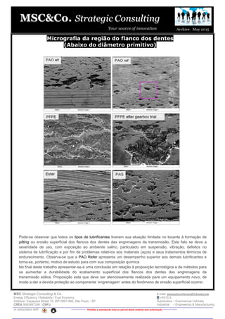 MSC Strategic Consulting & Co. E-mail: mussatocorleone@icloud.com
Energy Efficiency / Reliability / Fuel Economy +5515 9.
Address: Caçapava Street 15, ZIP 0957-460, São Paulo - SP Automotive – Commercial Vehicles
CREA 5062487249 / CNPJ Industrial – Engineering & Manufacturing
in association with -------------- Proibida a reprodução total ou parcial deste material sem autorização --------------
Micrografia da região do flanco dos dentes
(Abaixo do diâmetro primitivo)
Pode-se observar que todos os tipos de lubrificantes tiveram sua atuação limitada no tocante à formação de
pitting ou erosão superficial dos flancos dos dentes das engrenagens da transmissão. Este fato se deve a
severidade de uso, com exposição ao ambiente salino, particulado em suspensão, vibração, defeitos no
sistema de lubrificação e por fim de problemas relativos aos materiais (aços) e seus tratamentos térmicos de
endurecimento. Observa-se que a PAO Refer apresenta um desempenho superior aos demais lubrificantes e
torna-se, portanto, motivo de estudo para com sua composição química.
No final deste trabalho apresentar-se-á uma conclusão em relação à proposição tecnológica e de métodos para
se aumentar a durabilidade do acabamento superficial dos flancos dos dentes das engrenagens da
transmissão eólica. Proposição esta que deve ser atenciosamente realizada para um equipamento novo, de
modo a dar a devida proteção ao componente ‘engrenagem’ antes do fenômeno de erosão superficial ocorrer.
 