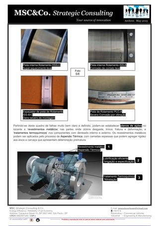 MSC Strategic Consulting & Co. E-mail: mussatocorleone@icloud.com
Energy Efficiency / Reliability / Fuel Economy +5515 9.
Address: Caçapava Street 15, ZIP 0957-460, São Paulo - SP Automotive – Commercial Vehicles
CREA 5062487249 / CNPJ Industrial – Engineering & Manufacturing
in association with -------------- Proibida a reprodução total ou parcial deste material sem autorização --------------
Partindo-se deste quadro de falhas muito bem claro e definido, podem-se estabelecer planos de ações no
tocante a ‘revestimentos metálicos’ nas partes onde ocorre desgaste, trinca, fratura e deformação, e
‘tratamentos termoquímicos’ nos componentes com denteado interno e externo. Os revestimentos metálicos
podem ser aplicados pelo processo de Aspersão Térmica, com camadas espessas que podem agregar rigidez
aos eixos e carcaça que apresentam deterioração prematura.
Revestimento metálico
‘Aspersão Térmica’
Tratamento Termoquímico
‘Nitretação’
Pista interna Rolamento HSS-C
Super-aquecimento leve
Pista interna Rolamento ISS-A
Corrosão de contato leve
Espaçador de pista de Rolamento
ISS-B/C
Dano severo de montagemve
Pista de Rolamento PLC-A
Severa Corrosão por vibraçãove
Foto
S/E
Lubrificação eficiente
‘Irrigação e especificação’
1
2
3
 
