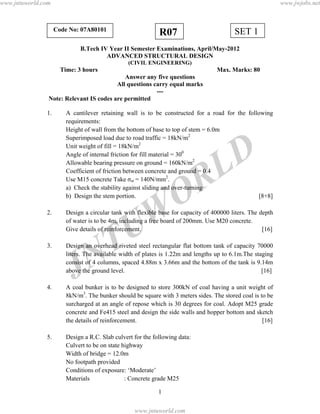 JNTUW
ORLD
SET 1R07Code No: 07A80101
B.Tech IV Year II Semester Examinations, April/May-2012
ADVANCED STRUCTURAL DESIGN
(CIVIL ENGINEERING)
Time: 3 hours Max. Marks: 80
Answer any five questions
All questions carry equal marks
---
Note: Relevant IS codes are permitted
1. A cantilever retaining wall is to be constructed for a road for the following
requirements:
Height of wall from the bottom of base to top of stem = 6.0m
Superimposed load due to road traffic = 18kN/m2
Unit weight of fill = 18kN/m2
Angle of internal friction for fill material = 300
Allowable bearing pressure on ground = 160kN/m2
Coefficient of friction between concrete and ground = 0.4
Use M15 concrete Take σst = 140N/mm2
.
a) Check the stability against sliding and over-turning
b) Design the stem portion. [8+8]
2. Design a circular tank with flexible base for capacity of 400000 liters. The depth
of water is to be 4m, including a free board of 200mm. Use M20 concrete.
Give details of reinforcement. [16]
3. Design an overhead riveted steel rectangular flat bottom tank of capacity 70000
liters. The available width of plates is 1.22m and lengths up to 6.1m.The staging
consist of 4 columns, spaced 4.88m x 3.66m and the bottom of the tank is 9.14m
above the ground level. [16]
4. A coal bunker is to be designed to store 300kN of coal having a unit weight of
8kN/m3
. The bunker should be square with 3 meters sides. The stored coal is to be
surcharged at an angle of repose which is 30 degrees for coal. Adopt M25 grade
concrete and Fe415 steel and design the side walls and hopper bottom and sketch
the details of reinforcement. [16]
5. Design a R.C. Slab culvert for the following data:
Culvert to be on state highway
Width of bridge = 12.0m
No footpath provided
Conditions of exposure: ‘Moderate’
Materials : Concrete grade M25
1
www.jntuworld.com
www.jntuworld.com
www.jwjobs.net
 