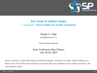Just tired of endless loops!
or parallel: Stata module for parallel computing
George G. Vega
gvega@spensiones.cl
Chilean Pension Supervisor
Stata Conference New Orleans
July 18-19, 2013
Thanks to Damian C. Clarke, F´elix Villatoro and Eduardo Fajnzylber, Tom´as Rau, Eric Melse, Valentina Moscoso, the
Research team of the Chilean Pension Supervisor and several Stata users worldwide for their valuable contributions. The
usual disclaimers applies.
GGV — parallel 1/19
 