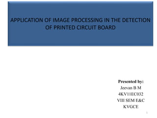 APPLICATION OF IMAGE PROCESSING IN THE DETECTION
OF PRINTED CIRCUIT BOARD
Presented by:
Jeevan B M
4KV11EC032
VIII SEM E&C
KVGCE
1
 