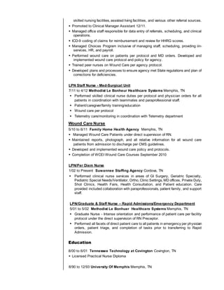 skilled nursing facilities, assisted living facilities, and various other referral sources.
 Promoted to Clinical Manager Assistant 12/11.
 Managed office staff responsible for data entry of referrals, scheduling, and clinical
operations.
 ICD-9 coding of claims for reimbursement and review for HHRG scores.
 Managed Choices Program inclusive of managing staff, scheduling, providing iin-
services, HR, and payroll.
 Performed wound care on patients per protocol and MD orders. Developed and
implemented wound care protocol and policy for agency.
 Trained peer nurses on Wound Care per agency protocol.
 Developed plans and processes to ensure agency met State regulations and plan of
corrections for deficiencies.
LPN Staff Nurse - Med-Surgical Unit
7/11 to 4/12 Methodist Le Bonheur Healthcare Systems Memphis, TN
 Performed skilled clinical nurse duties per protocol and physician orders for all
patients in coordination with teammates and paraprofessional staff.
 Patient/caregiver/family training/education
 Wound care per protocol
 Telemetry care/monitoring in coordination with Telemetry department
Wound Care Nurse
5/10 to 6/11 Family Home Health Agency Memphis, TN
 Managed Wound Care Patients under direct supervision of RN.
 Maintained reports, photograph, and all relative information for all wound care
patients from admission to discharge per CMS guidelines.
 Developed and implemented wound care policy and protocols.
 Completion of WCEI Wound Care Courses September 2010
LPN/Per Diem Nurse
1/02 to Present Suwannee Staffing Agency Cordova, TN
 Performed clinical nurse services in areas of GI Surgery, Geriatric Specialty,
Pediatric Special Needs/Ventilator, Ortho, Clinic Settings, MD offices, Private Duty,
Shot Clinics, Health Fairs, Health Consultation, and Patient education. Care
provided included collaboration with paraprofessionals, patient family, and support
staff.
LPN/Graduate & Staff Nurse – Rapid Admissions/Emergency Department
5/01 to 5/02 Methodist Le Bonhuer Healthcare Systems Memphis, TN
 Graduate Nurse - Intense orientation and performance of patient care per facility
protocol under the direct supervision of RN Preceptor.
 Performed all facets of direct patient care to all patients in emergency per physician
orders, patient triage, and completion of tasks prior to transferring to Rapid
Admission.
Education
8/00 to 6/01 Tennessee Technology at Covington Covington, TN
 Licensed Practical Nurse Diploma
8/90 to 12/93 University Of Memphis Memphis, TN
 