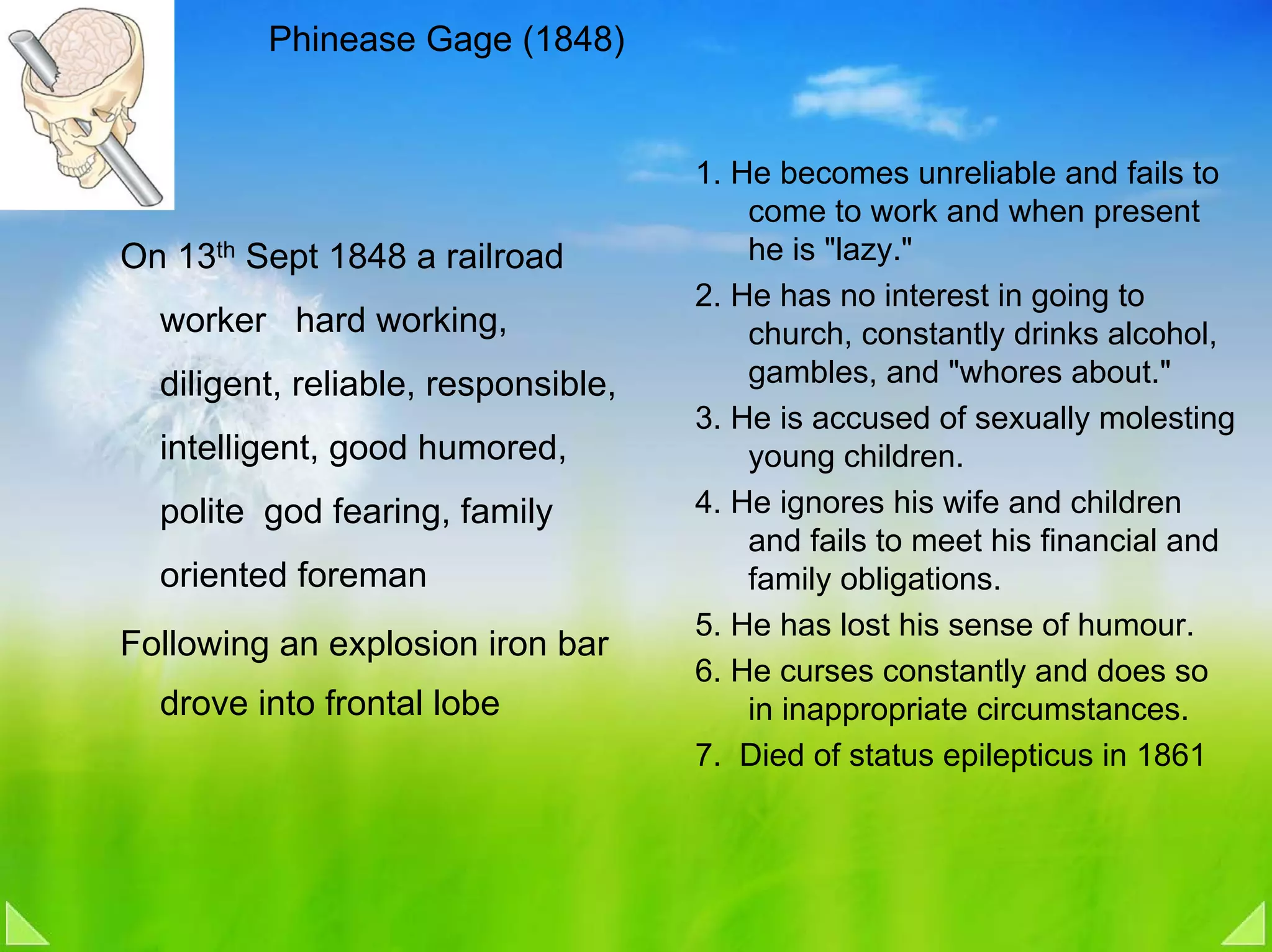 Phinease Gage (1848)


                                     1. He becomes unreliable and fails to
                                         come to work and when present
On 13th Sept 1848 a railroad             he is "lazy."
                                     2. He has no interest in going to
  worker hard working,                   church, constantly drinks alcohol,
  diligent, reliable, responsible,       gambles, and "whores about."
                                     3. He is accused of sexually molesting
  intelligent, good humored,             young children.
  polite god fearing, family         4. He ignores his wife and children
                                         and fails to meet his financial and
  oriented foreman                       family obligations.
                                     5. He has lost his sense of humour.
Following an explosion iron bar
                                     6. He curses constantly and does so
  drove into frontal lobe                in inappropriate circumstances.
                                     7. Died of status epilepticus in 1861
 