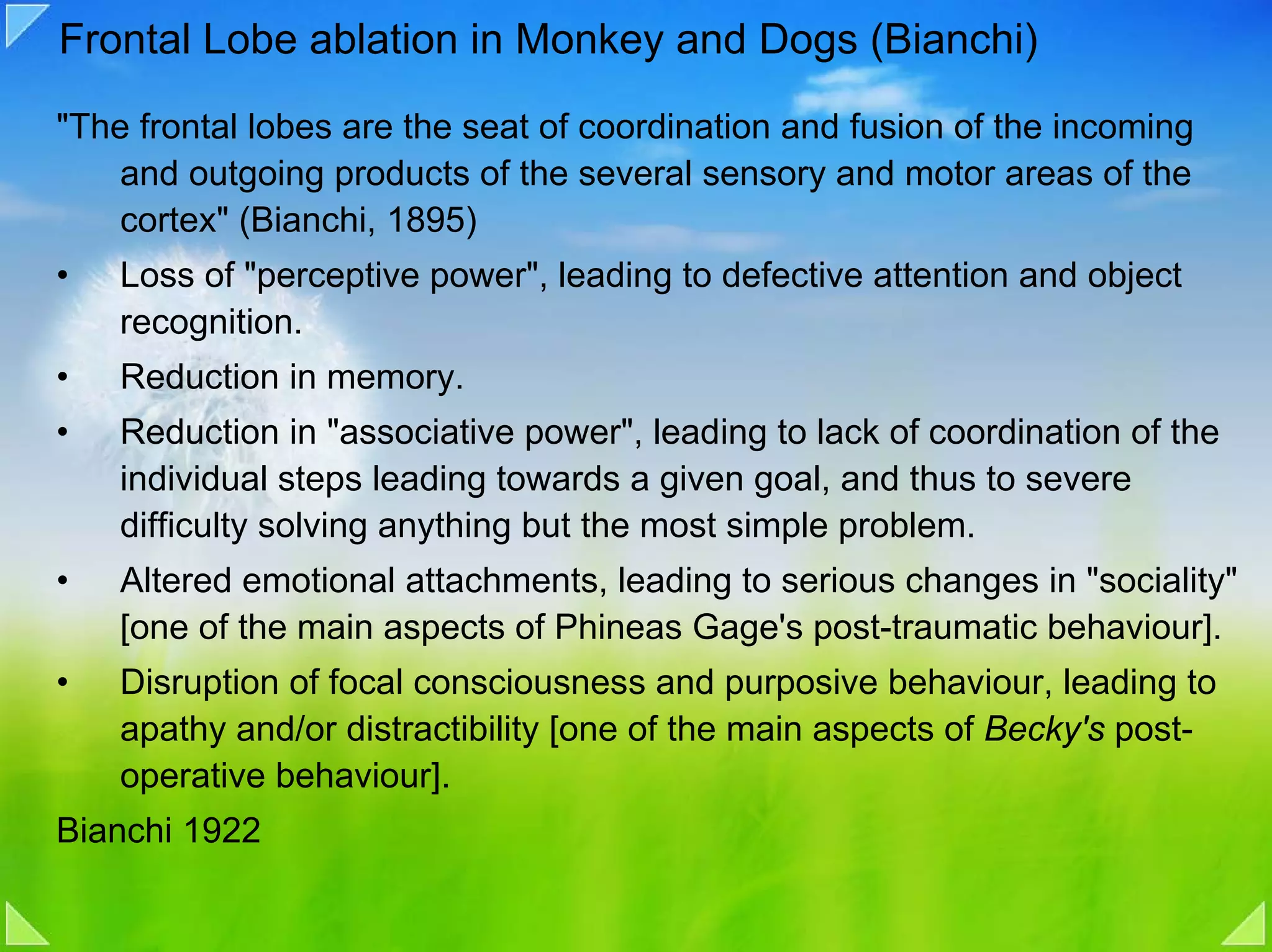 Frontal Lobe ablation in Monkey and Dogs (Bianchi)

"The frontal lobes are the seat of coordination and fusion of the incoming
    and outgoing products of the several sensory and motor areas of the
    cortex" (Bianchi, 1895)
•   Loss of "perceptive power", leading to defective attention and object
    recognition.
•   Reduction in memory.
•   Reduction in "associative power", leading to lack of coordination of the
    individual steps leading towards a given goal, and thus to severe
    difficulty solving anything but the most simple problem.
•   Altered emotional attachments, leading to serious changes in "sociality"
    [one of the main aspects of Phineas Gage's post-traumatic behaviour].
•   Disruption of focal consciousness and purposive behaviour, leading to
    apathy and/or distractibility [one of the main aspects of Becky's post-
    operative behaviour].
Bianchi 1922
 