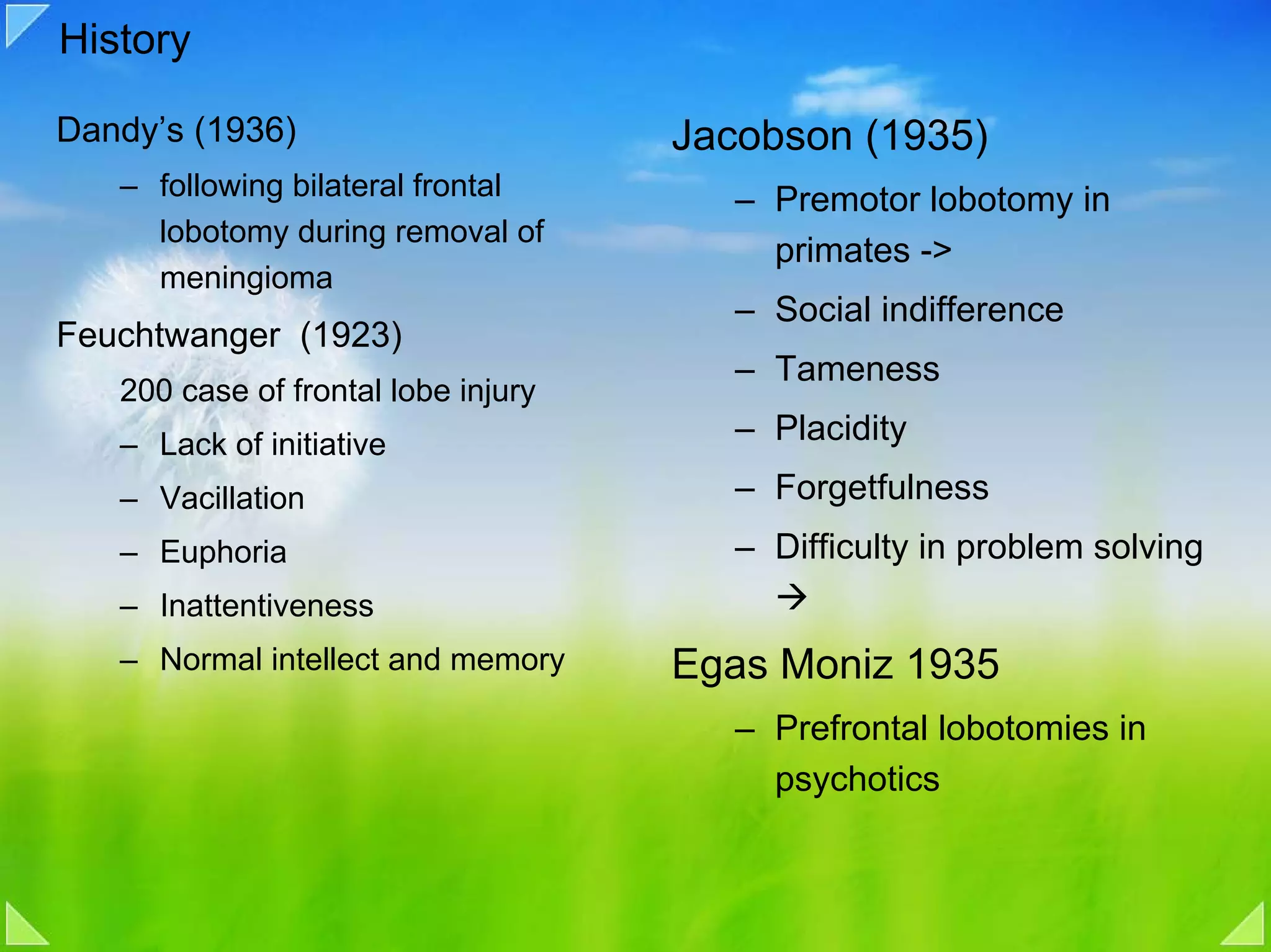 History

Dandy’s (1936)                       Jacobson (1935)
   – following bilateral frontal        – Premotor lobotomy in
     lobotomy during removal of
                                          primates ->
     meningioma
                                        – Social indifference
Feuchtwanger (1923)
                                        – Tameness
   200 case of frontal lobe injury
   – Lack of initiative                 – Placidity
   – Vacillation                        – Forgetfulness
   – Euphoria                           – Difficulty in problem solving
   – Inattentiveness
   – Normal intellect and memory     Egas Moniz 1935
                                        – Prefrontal lobotomies in
                                          psychotics
 
