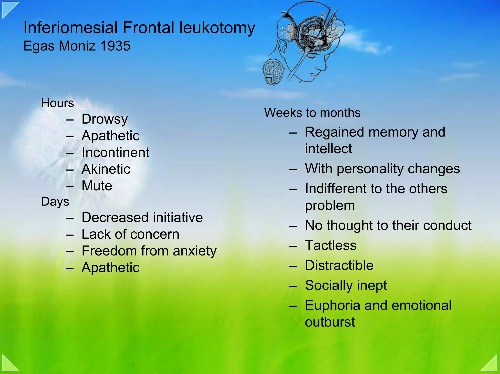 Inferiomesial Frontal leukotomy
Egas Moniz 1935



  Hours
                                  Weeks to months
     –    Drowsy
     –    Apathetic                  – Regained memory and
     –    Incontinent                  intellect
     –    Akinetic                   – With personality changes
     –    Mute                       – Indifferent to the others
  Days                                 problem
     –    Decreased initiative
                                     – No thought to their conduct
     –    Lack of concern
     –    Freedom from anxiety       – Tactless
     –    Apathetic                  – Distractible
                                     – Socially inept
                                     – Euphoria and emotional
                                       outburst
 