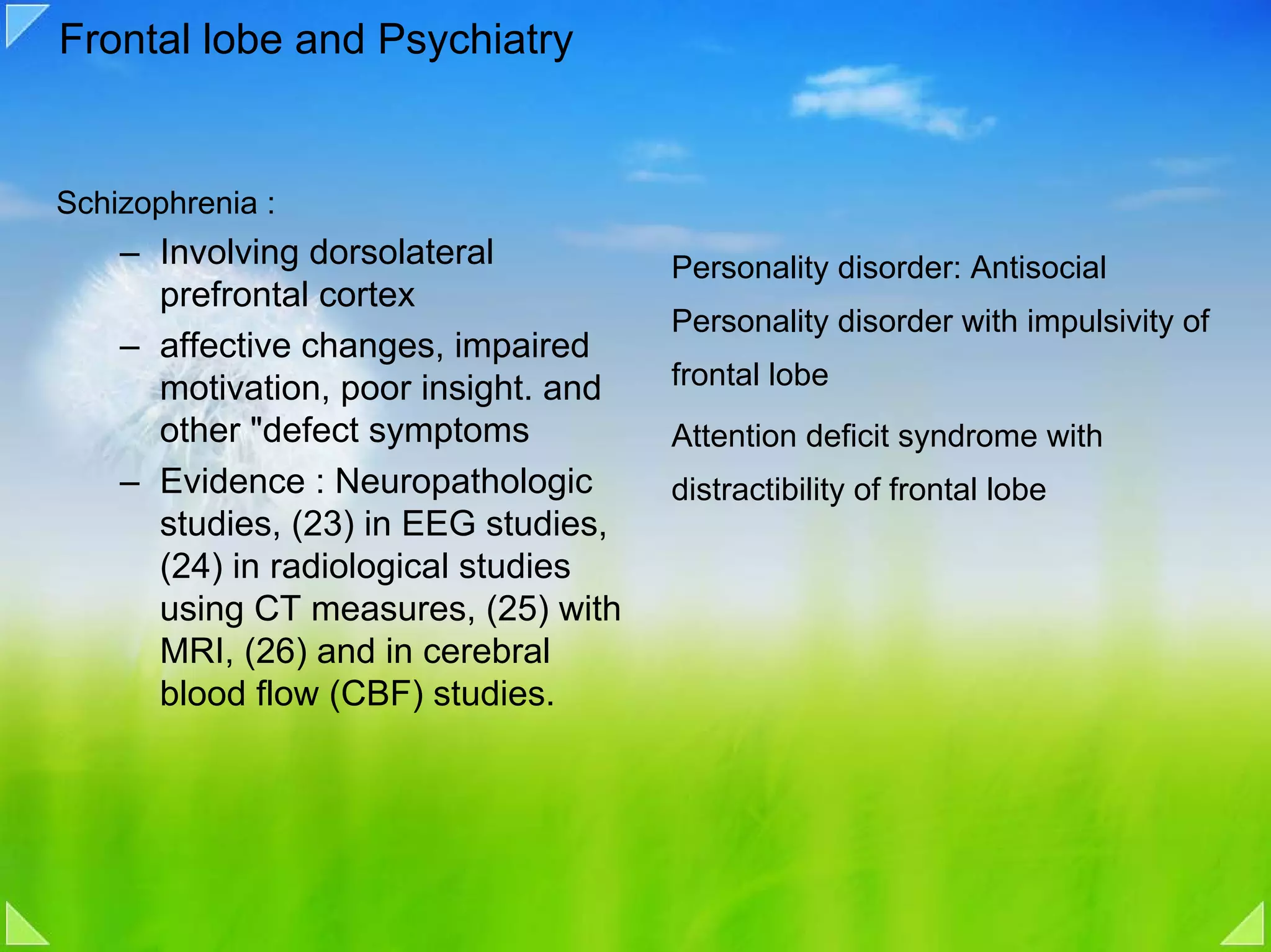 Frontal lobe and Psychiatry


Schizophrenia :
    – Involving dorsolateral          Personality disorder: Antisocial
      prefrontal cortex
                                      Personality disorder with impulsivity of
    – affective changes, impaired
      motivation, poor insight. and   frontal lobe
      other "defect symptoms          Attention deficit syndrome with
    – Evidence : Neuropathologic      distractibility of frontal lobe
      studies, (23) in EEG studies,
      (24) in radiological studies
      using CT measures, (25) with
      MRI, (26) and in cerebral
      blood flow (CBF) studies.
 