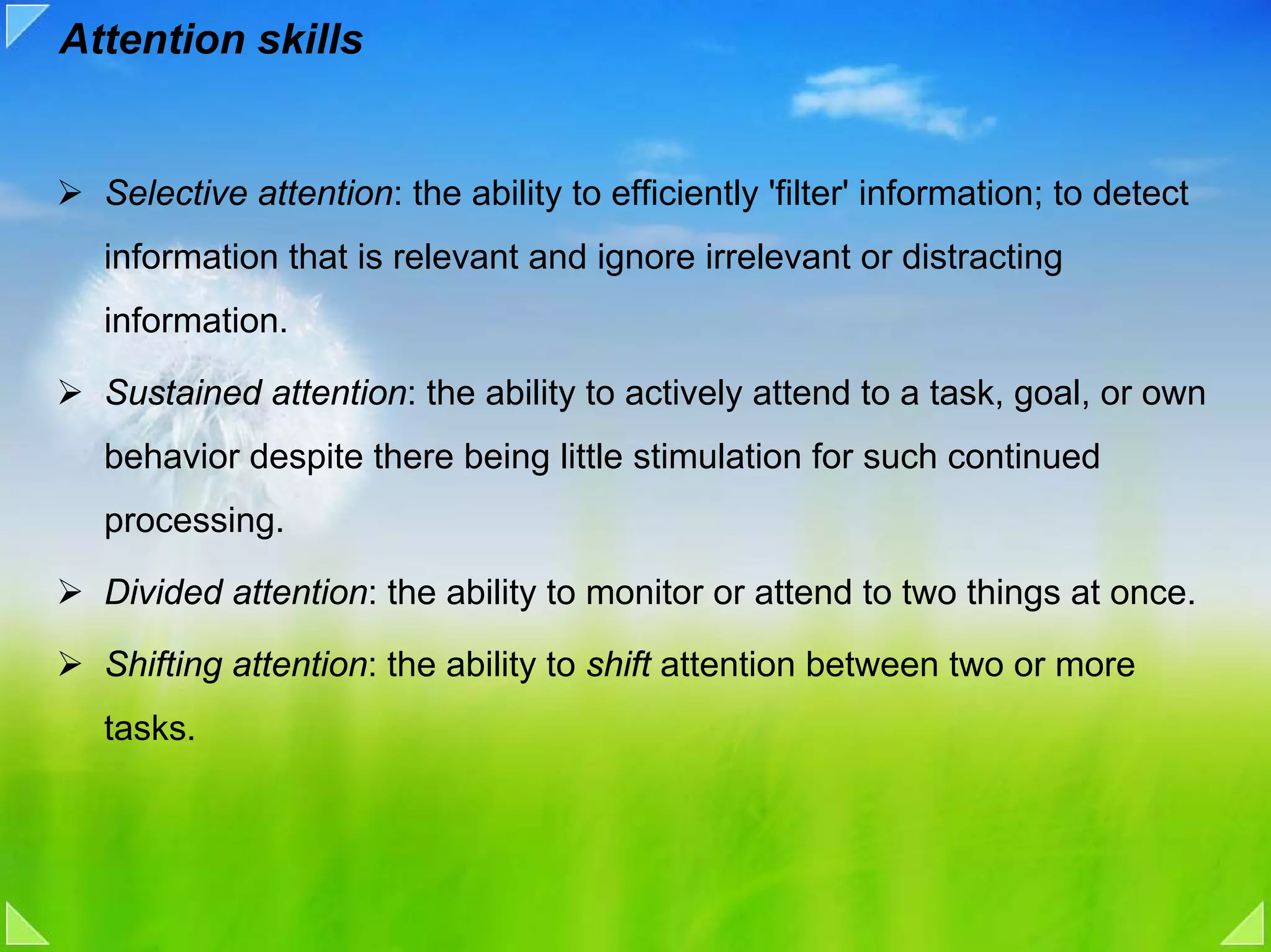 Attention skills


  Selective attention: the ability to efficiently 'filter' information; to detect
  information that is relevant and ignore irrelevant or distracting
  information.

  Sustained attention: the ability to actively attend to a task, goal, or own
  behavior despite there being little stimulation for such continued
  processing.

  Divided attention: the ability to monitor or attend to two things at once.

  Shifting attention: the ability to shift attention between two or more
  tasks.
 