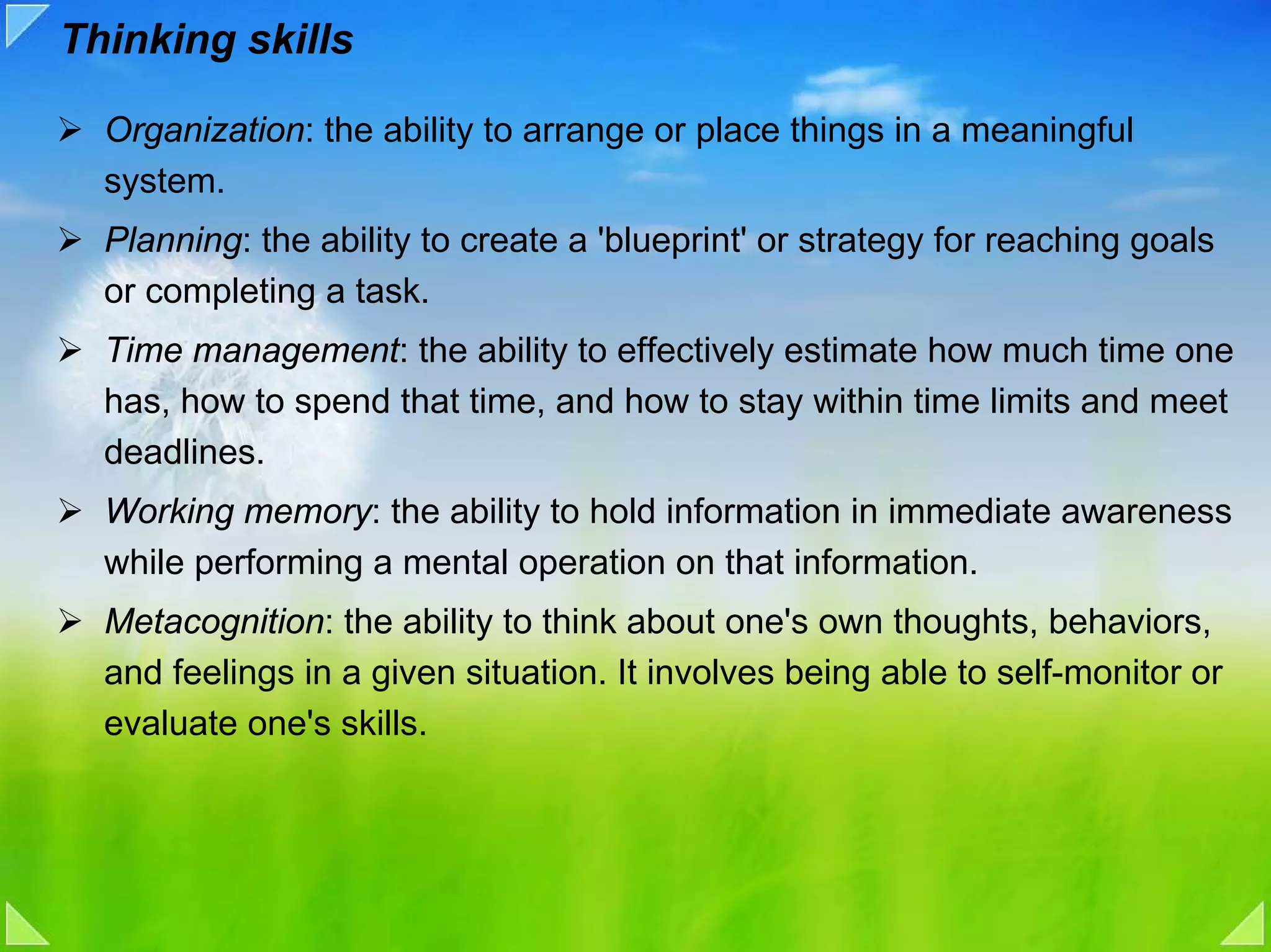 Thinking skills

  Organization: the ability to arrange or place things in a meaningful
  system.
  Planning: the ability to create a 'blueprint' or strategy for reaching goals
  or completing a task.
  Time management: the ability to effectively estimate how much time one
  has, how to spend that time, and how to stay within time limits and meet
  deadlines.
  Working memory: the ability to hold information in immediate awareness
  while performing a mental operation on that information.
  Metacognition: the ability to think about one's own thoughts, behaviors,
  and feelings in a given situation. It involves being able to self-monitor or
  evaluate one's skills.
 