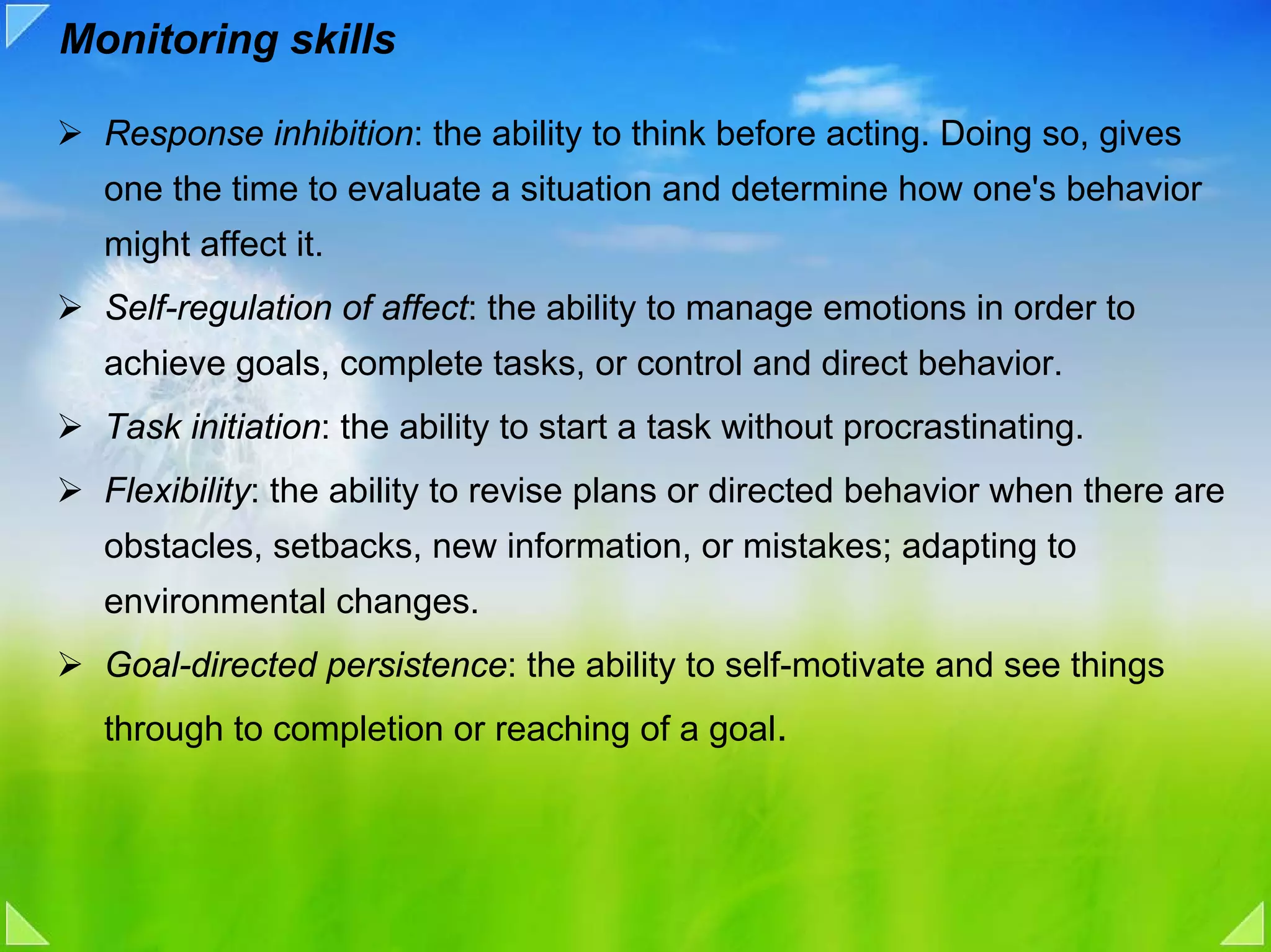 Monitoring skills

  Response inhibition: the ability to think before acting. Doing so, gives
  one the time to evaluate a situation and determine how one's behavior
  might affect it.
  Self-regulation of affect: the ability to manage emotions in order to
  achieve goals, complete tasks, or control and direct behavior.
  Task initiation: the ability to start a task without procrastinating.
  Flexibility: the ability to revise plans or directed behavior when there are
  obstacles, setbacks, new information, or mistakes; adapting to
  environmental changes.
  Goal-directed persistence: the ability to self-motivate and see things
  through to completion or reaching of a goal.
 