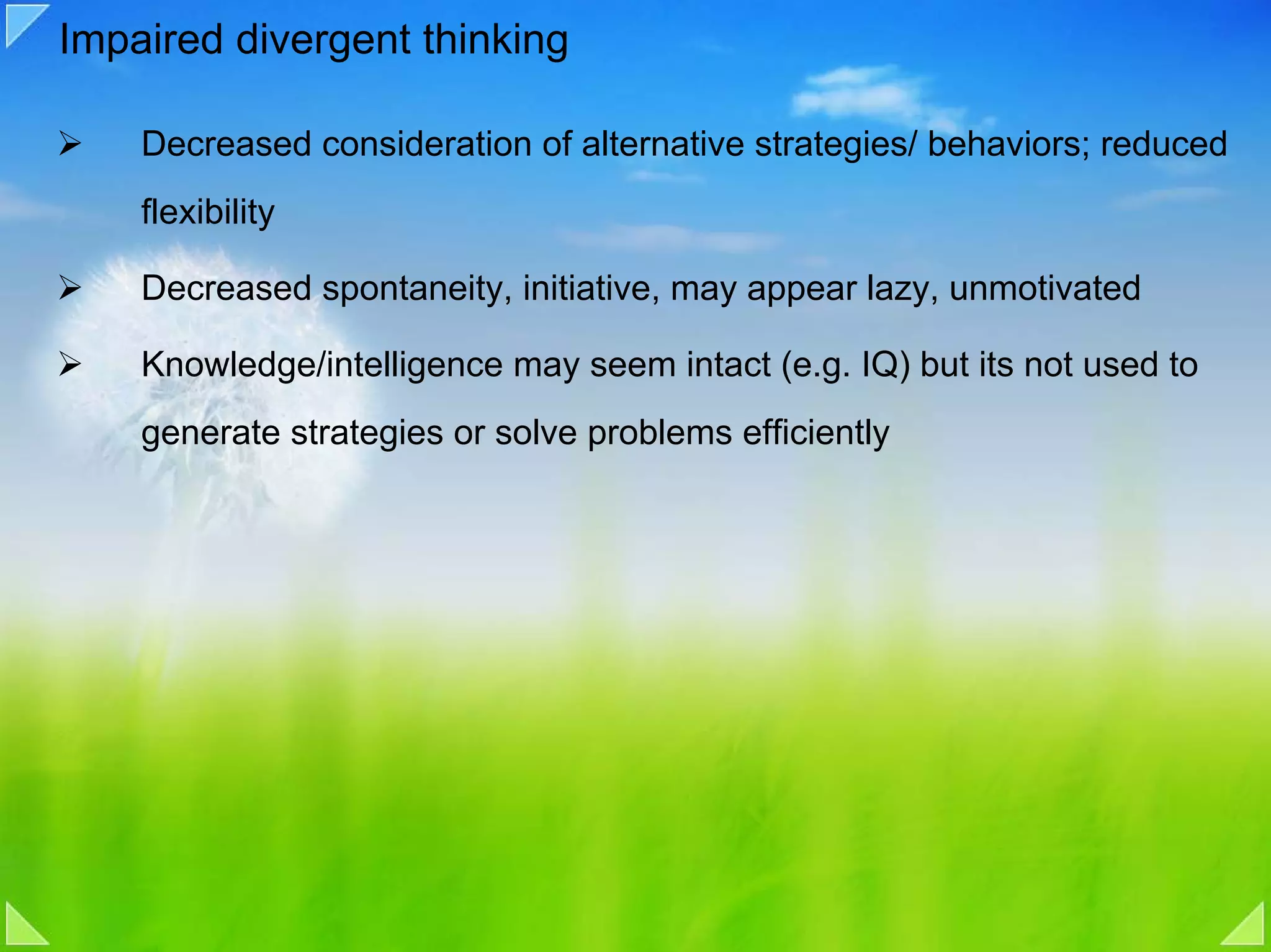Impaired divergent thinking

    Decreased consideration of alternative strategies/ behaviors; reduced
    flexibility

    Decreased spontaneity, initiative, may appear lazy, unmotivated

    Knowledge/intelligence may seem intact (e.g. IQ) but its not used to
    generate strategies or solve problems efficiently
 