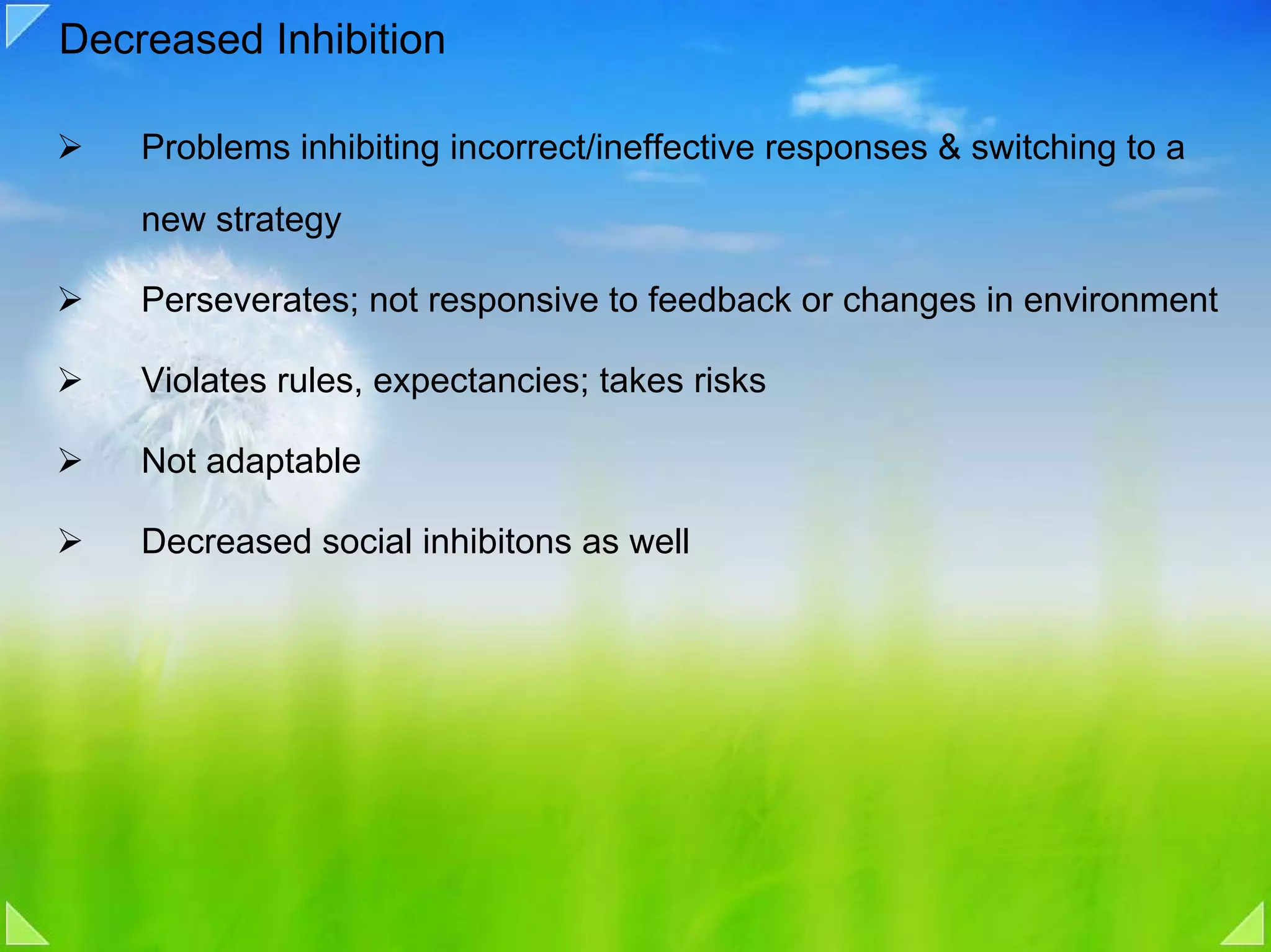 Decreased Inhibition

    Problems inhibiting incorrect/ineffective responses & switching to a

    new strategy

    Perseverates; not responsive to feedback or changes in environment

    Violates rules, expectancies; takes risks

    Not adaptable

    Decreased social inhibitons as well
 