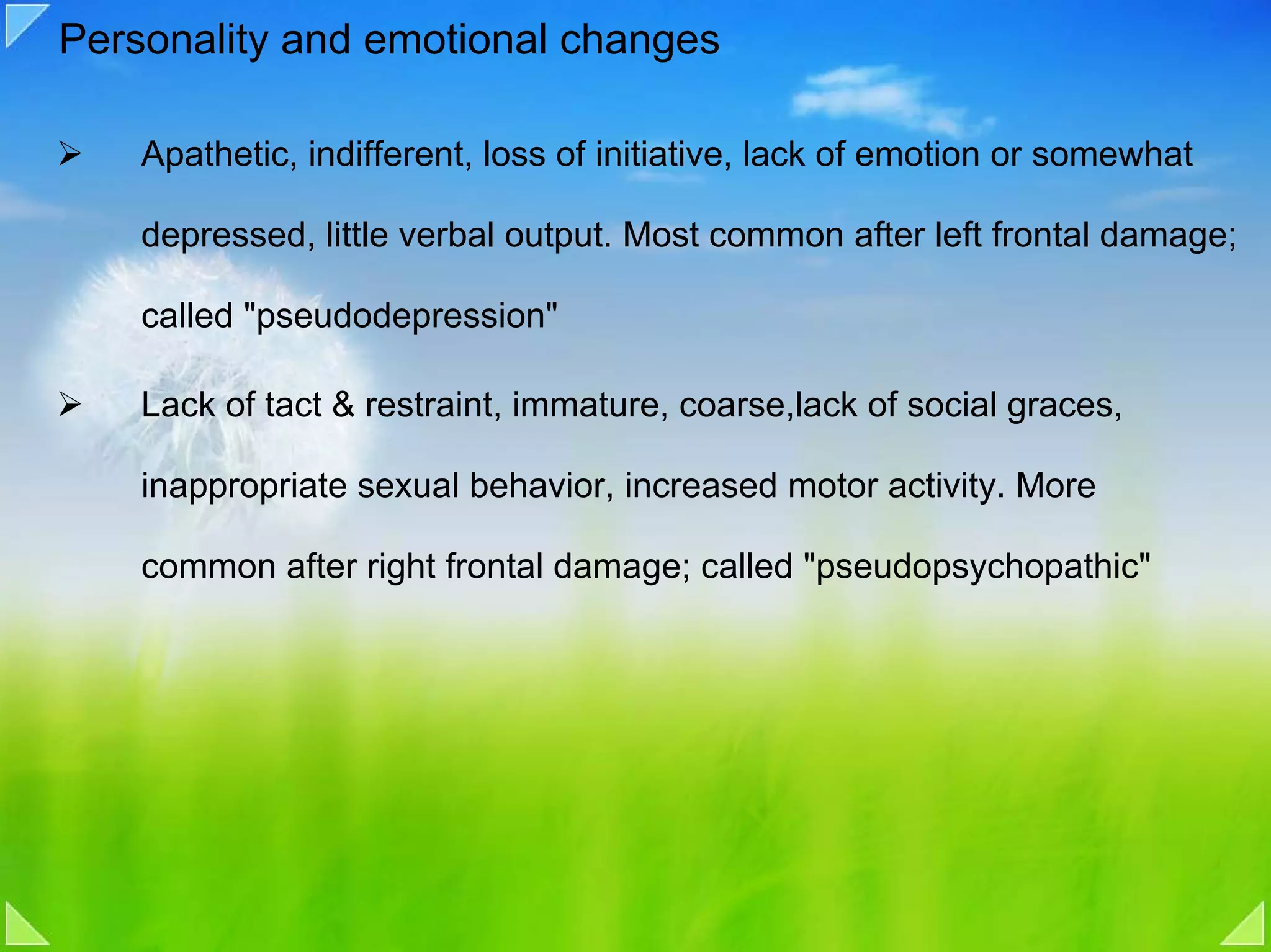 Personality and emotional changes

    Apathetic, indifferent, loss of initiative, lack of emotion or somewhat

    depressed, little verbal output. Most common after left frontal damage;

    called "pseudodepression"

    Lack of tact & restraint, immature, coarse,lack of social graces,

    inappropriate sexual behavior, increased motor activity. More

    common after right frontal damage; called "pseudopsychopathic"
 