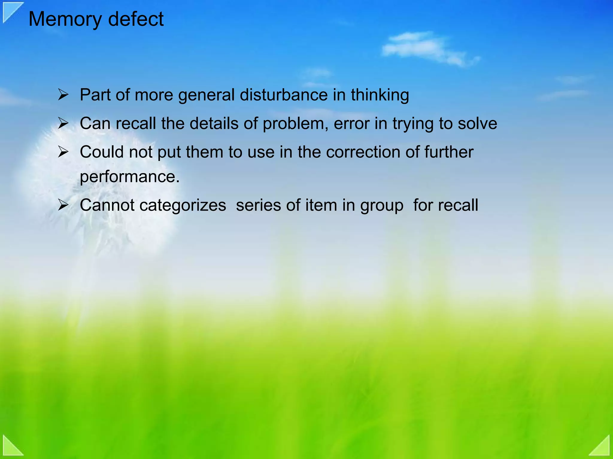 Memory defect


    Part of more general disturbance in thinking
    Can recall the details of problem, error in trying to solve
    Could not put them to use in the correction of further
    performance.
    Cannot categorizes series of item in group for recall
 