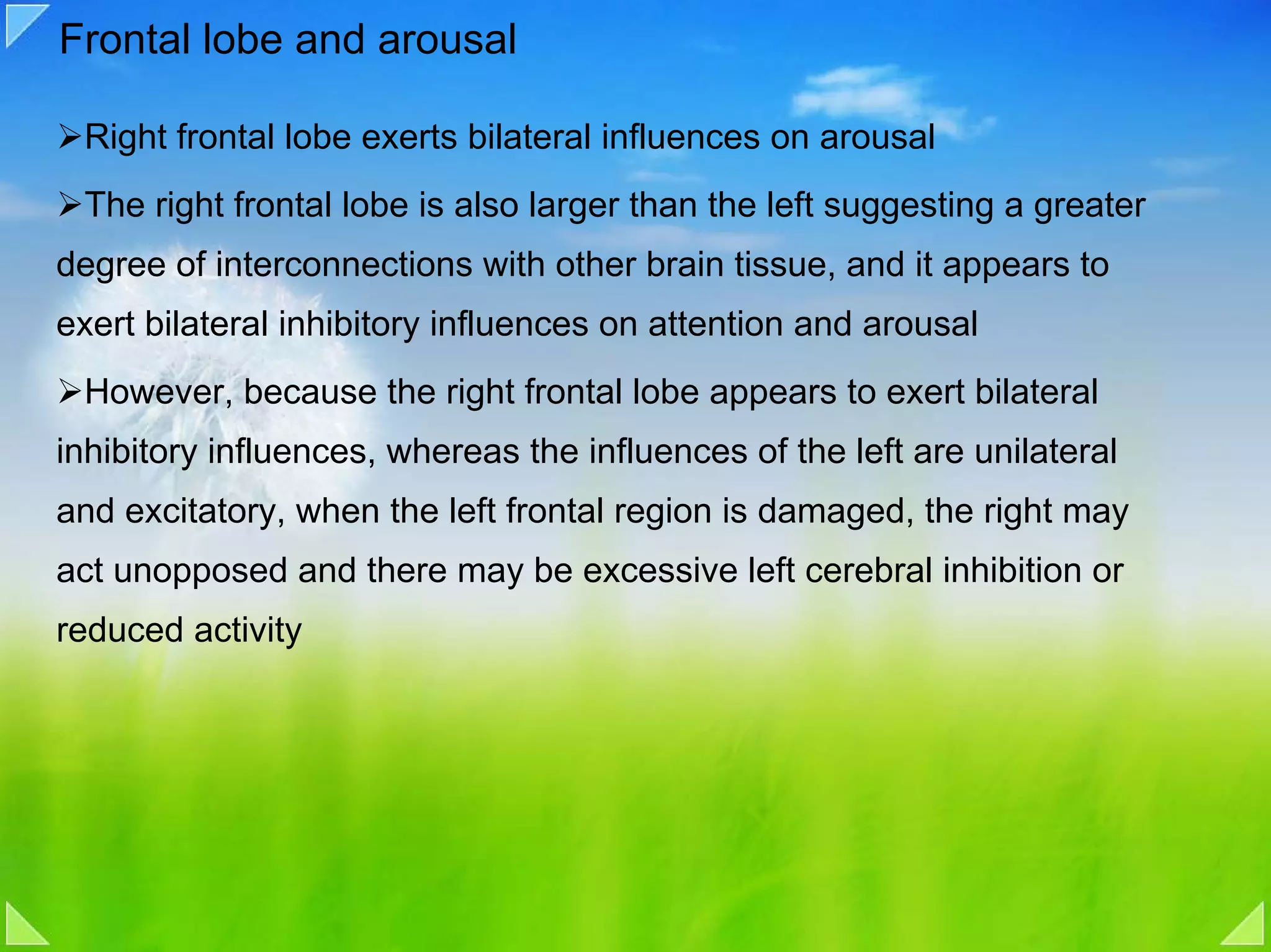 Frontal lobe and arousal

 Right frontal lobe exerts bilateral influences on arousal
 The right frontal lobe is also larger than the left suggesting a greater
degree of interconnections with other brain tissue, and it appears to
exert bilateral inhibitory influences on attention and arousal
 However, because the right frontal lobe appears to exert bilateral
inhibitory influences, whereas the influences of the left are unilateral
and excitatory, when the left frontal region is damaged, the right may
act unopposed and there may be excessive left cerebral inhibition or
reduced activity
 