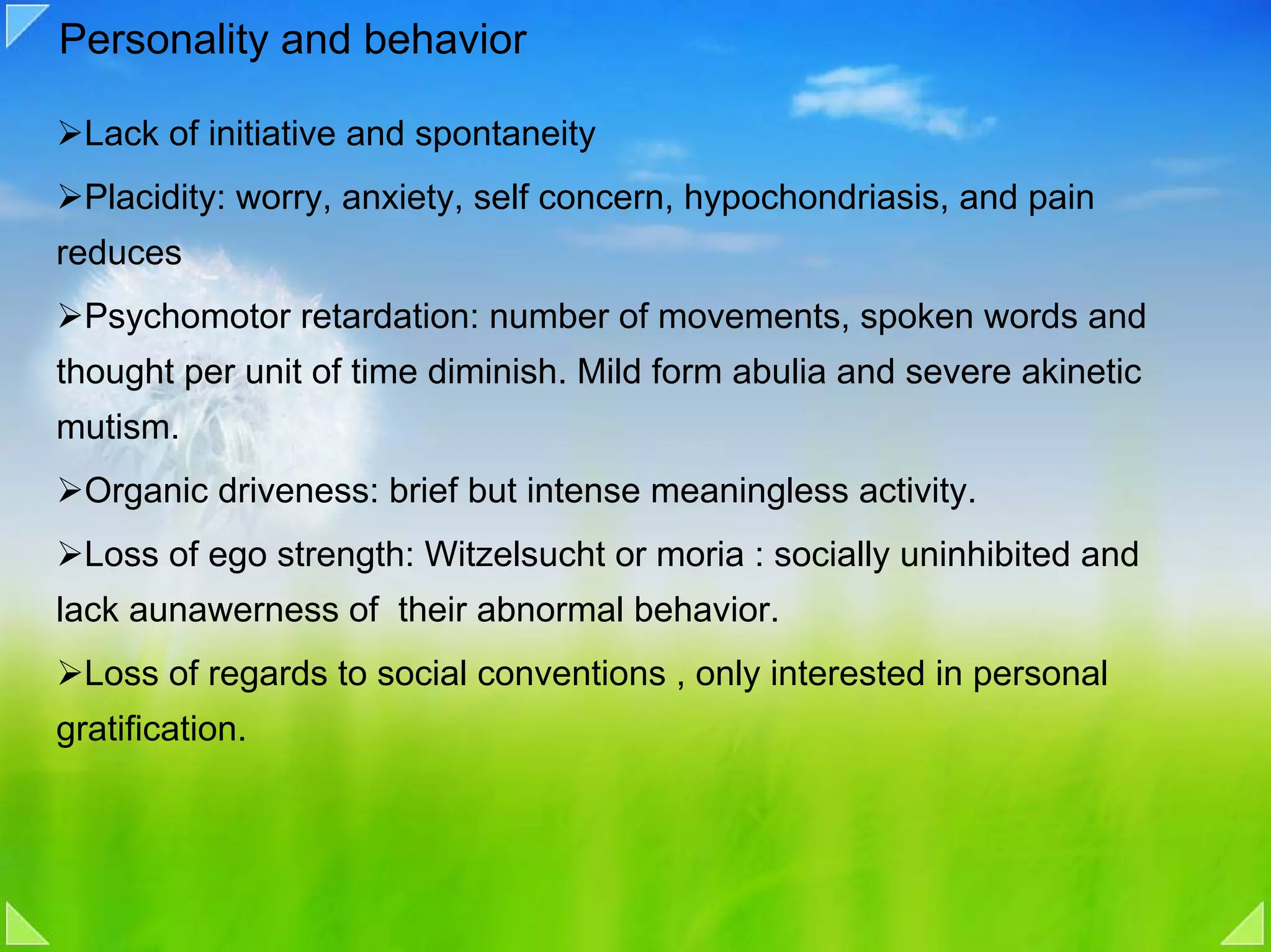 Personality and behavior

  Lack of initiative and spontaneity
  Placidity: worry, anxiety, self concern, hypochondriasis, and pain
reduces
  Psychomotor retardation: number of movements, spoken words and
thought per unit of time diminish. Mild form abulia and severe akinetic
mutism.
  Organic driveness: brief but intense meaningless activity.
  Loss of ego strength: Witzelsucht or moria : socially uninhibited and
lack aunawerness of their abnormal behavior.
  Loss of regards to social conventions , only interested in personal
gratification.
 