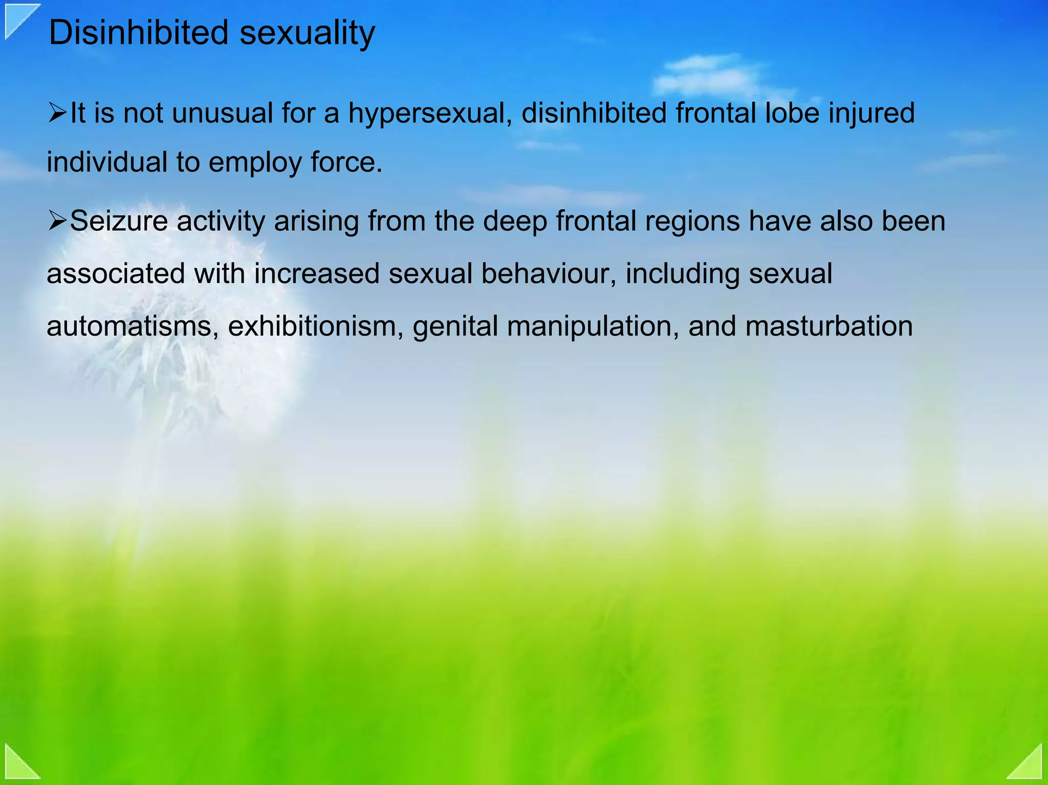 Disinhibited sexuality

 It is not unusual for a hypersexual, disinhibited frontal lobe injured
individual to employ force.

 Seizure activity arising from the deep frontal regions have also been
associated with increased sexual behaviour, including sexual
automatisms, exhibitionism, genital manipulation, and masturbation
 