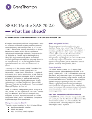 SSAE 16: the SAS 70 2.0
— what lies ahead?
By John McLain CISA, CDFM and Omar Kuyateh CGFM, CDFM, CISA, CISM, CFE, PMP
Changes in the regulatory landscape have generated a need
for additional information regarding internal control over
financial reporting not currently covered by SAS 70, the
AICPA’s Statement on Auditing Standards No.70, Service
Organizations, issued in 1992. The new guidance is
Statement on Standards for Attestation Engagements No.
16, Reporting on Controls at a Service Organization
(SSAE 16). Both documents define the professional
standards used by a service auditor to assess and report on
the internal controls of a service organization. Service
organizations can be any entity providing services to
clients.
According to AICPA guidance in SAS 70 and SSAE 16, a
service organization’s services typically effect the
organization’s clients’ control environment. Examples of
government sector service organizations include Medicare
contractor organizations that process Medicare payments
on behalf of the Centers for Medicare and Medicaid
Services (CMS), such as Palmetto Government Benefit
Administrators, Noridian Administrative Services LLC,
Wisconsin Physicians Services Insurance Corporation and
Highmark Medicare Services, Inc.
SSAE 16 is effective for reports for periods ending on or
after June 15, 2011, but organizations can adopt it earlier if
they wish. However, SSAE 16 does not significantly
change the process of reporting on controls at a service
organization. SSAE 16 does have additional changes that
require more input from management.
Changes introduced by SSAE 16
The main changes introduced by SSAE 16 are as follows:
 Written management assertion
 System description
 Risks to achieving control objectives
Written management assertion
A new management assertion section is the most
significant change to the report. Using the Medicare
contractor example above, a contractor’s management is
required to provide the service auditor with a written
assertion. This assertion is that the system is fairly
represented, suitably designed and implemented
throughout the reporting period; that the related controls
were suitably designed to achieve the stated control
objectives throughout the period; and that the controls
operated effectively throughout the period.
System description
The current Section II of the SAS 70 report, where
management must prepare a written description of the
system, expands under SSAE 16. Management must now
describe the services covered; classes of transactions and
details on related procedures and accounting records; the
capturing and addressing of significant events other than
transactions; report preparations processes; control
objectives and related controls; complementary user
controls and other relevant aspects of the organization’s
control environment, risk assessment process, information
and communication systems, control activities and
monitoring controls.
Risks to the achievement of the control objectives
Under SSAE 16, service contractor management should
now identify the risks that threaten the achievement of the
stated control objectives and evaluate whether the
identified controls sufficiently address the risks to
achieving the control objectives.
 