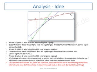 www.vom-mathelehrer.de
www.vom-mathelehrer.de 2
Analysis - Idee
• An den Graphen Gf wird im Punkt A eine Tangente a gelegt.
• Zu der Nullstelle dieser Tangenten a wird der zugehörige y-Wert der Funktion f berechnet. Daraus ergibt
sich der Punkt B.
• An den Graphen Gf wird nun im Punkt B eine Tangente b gelegt.
• Zu der Nullstelle dieser Tangenten b wird der zugehörige y-Wert der Funktion f berechnet.
• Daraus ergibt sich der Punkt C.
• An den Graphen Gf wird nun im Punkt C eine Tangente c gelegt.
• Wird das Verfahren nun öfters wiederholt, so kommt man mit beliebiger Genauigkeit die Nullstelle von f
bestimmen. Die Nullstelle von c ist im Bild nun schon sehr Nahe an der Nullstelle von f.
• Das Verfahren funktioniert nur, wenn der Startwert, also die Nullstelle von A in dem streng monotonen
Intervall (und ohne Definitionslücke in diesem Intervall) liegt, in dem auch die Nullstelle von f liegt.
 