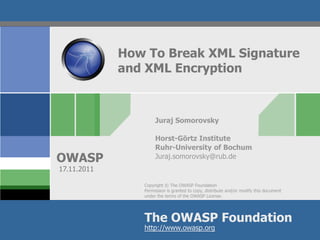 How To Break XML Signature
             and XML Encryption



                     Juraj Somorovsky

                     Horst-Görtz Institute
                     Ruhr-University of Bochum
OWASP                Juraj.somorovsky@rub.de
17.11.2011

                Copyright © The OWASP Foundation
                Permission is granted to copy, distribute and/or modify this document
                under the terms of the OWASP License.




                The OWASP Foundation
                http://www.owasp.org
 
