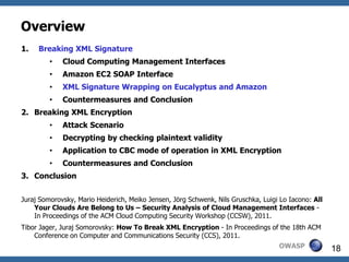 Overview
1.   Breaking XML Signature
         •   Cloud Computing Management Interfaces
         •   Amazon EC2 SOAP Interface
         •   XML Signature Wrapping on Eucalyptus and Amazon
         •   Countermeasures and Conclusion
2. Breaking XML Encryption
         •   Attack Scenario
         •   Decrypting by checking plaintext validity
         •   Application to CBC mode of operation in XML Encryption
         •   Countermeasures and Conclusion
3. Conclusion


Juraj Somorovsky, Mario Heiderich, Meiko Jensen, Jörg Schwenk, Nils Gruschka, Luigi Lo Iacono: All
    Your Clouds Are Belong to Us – Security Analysis of Cloud Management Interfaces -
    In Proceedings of the ACM Cloud Computing Security Workshop (CCSW), 2011.
Tibor Jager, Juraj Somorovsky: How To Break XML Encryption - In Proceedings of the 18th ACM
    Conference on Computer and Communications Security (CCS), 2011.
                                                                                   OWASP             18
 