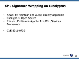 XML Signature Wrapping on Eucalyptus

•    Attack by McIntosh and Austel directly applicable
•    Eucalyptus: Open Source
•    Reason: Problem in Apache Axis Web Services
     Framework

•    CVE-2011-0730




                                                     OWASP   20
 
