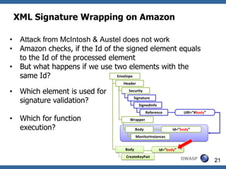 XML Signature Wrapping on Amazon

•    Attack from McIntosh & Austel does not work
•    Amazon checks, if the Id of the signed element equals
     to the Id of the processed element
•    But what happens if we use two elements with the
     same Id?                      Envelope
                                   Header

•    Which element is used for       Security

     signature validation?              Signature
                                            SignedInfo
                                                 Reference             URI=”#body”
•    Which for function               Wrapper

     execution?                           Body                   Id=”body”
                                          MonitorInstances


                                   Body                  Id=”attack”
                                                          Id=”body”
                                    CreateKeyPair
                                                                       OWASP         21
 