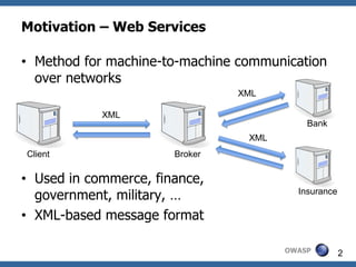 Motivation – Web Services

• Method for machine-to-machine communication
  over networks
                                XML

            XML
                                           Bank
                                 XML
Client                 Broker

• Used in commerce, finance,
  government, military, …                Insurance

• XML-based message format

                                       OWASP         2
 
