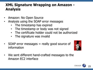 XML Signature Wrapping on Amazon -
    Analysis

•    Amazon: No Open Source
•    Analysis using the SOAP error messages
      • The timestamp has expired
      • The timestamp or body was not signed
      • The certificate holder could not be authorized
      • The signature was invalid

•    SOAP error messages = really good source of
     information

•    We sent different hand-crafted messages to the
     Amazon EC2 interface

                                                      OWASP   23
 