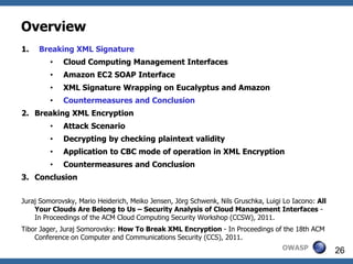 Overview
1.   Breaking XML Signature
         •   Cloud Computing Management Interfaces
         •   Amazon EC2 SOAP Interface
         •   XML Signature Wrapping on Eucalyptus and Amazon
         •   Countermeasures and Conclusion
2. Breaking XML Encryption
         •   Attack Scenario
         •   Decrypting by checking plaintext validity
         •   Application to CBC mode of operation in XML Encryption
         •   Countermeasures and Conclusion
3. Conclusion


Juraj Somorovsky, Mario Heiderich, Meiko Jensen, Jörg Schwenk, Nils Gruschka, Luigi Lo Iacono: All
    Your Clouds Are Belong to Us – Security Analysis of Cloud Management Interfaces -
    In Proceedings of the ACM Cloud Computing Security Workshop (CCSW), 2011.
Tibor Jager, Juraj Somorovsky: How To Break XML Encryption - In Proceedings of the 18th ACM
    Conference on Computer and Communications Security (CCS), 2011.
                                                                                   OWASP             26
 