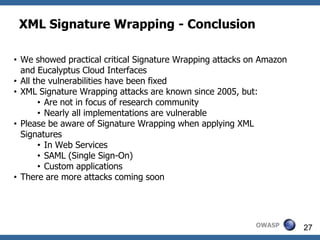 XML Signature Wrapping - Conclusion

• We showed practical critical Signature Wrapping attacks on Amazon
  and Eucalyptus Cloud Interfaces
• All the vulnerabilities have been fixed
• XML Signature Wrapping attacks are known since 2005, but:
       • Are not in focus of research community
       • Nearly all implementations are vulnerable
• Please be aware of Signature Wrapping when applying XML
  Signatures
       • In Web Services
       • SAML (Single Sign-On)
       • Custom applications
• There are more attacks coming soon




                                                           OWASP      27
 