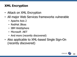 XML Encryption

• Attack on XML Encryption
• All major Web Services frameworks vulnerable
  •   Apache Axis 2
  •   RedHat JBoss
  •   IBM WebSphere
  •   Microsoft .NET
  •   And more (recently discovered)
• Also applicable to XML-based Single Sign-On
  (recently discovered)


                                         OWASP   30
 