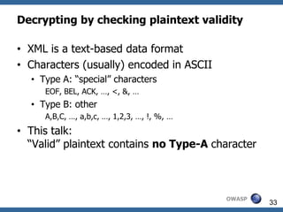 Decrypting by checking plaintext validity

• XML is a text-based data format
• Characters (usually) encoded in ASCII
  • Type A: “special” characters
     EOF, BEL, ACK, …, <, &, …
  • Type B: other
     A,B,C, …, a,b,c, …, 1,2,3, …, !, %, …
• This talk:
  “Valid” plaintext contains no Type-A character



                                             OWASP
                                                     33
 