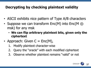 Decrypting by checking plaintext validity


• ASCII exhibits nice pattern of Type A/B characters
• Suppose we can transform Enc(M) into Enc(M ⊕
  msk) for any msk
  • We can flip arbitrary plaintext bits, given only the
    ciphertext
• Approach: Given C = Enc(M),
  1. Modify plaintext character-wise
  2. Query the “oracle” with each modified ciphertext
  3. Observe whether plaintext remains “valid” or not

                                                OWASP   37
 