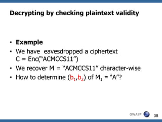 Decrypting by checking plaintext validity



• Example
• We have eavesdropped a ciphertext
  C = Enc(“ACMCCS11”)
• We recover M = “ACMCCS11” character-wise
• How to determine (b1,b2) of M1 = “A”?




                                      OWASP   38
 