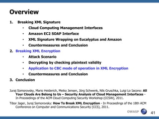 Overview
1.   Breaking XML Signature
         •   Cloud Computing Management Interfaces
         •   Amazon EC2 SOAP Interface
         •   XML Signature Wrapping on Eucalyptus and Amazon
         •   Countermeasures and Conclusion
2. Breaking XML Encryption
         •   Attack Scenario
         •   Decrypting by checking plaintext validity
         •   Application to CBC mode of operation in XML Encryption
         •   Countermeasures and Conclusion
3. Conclusion


Juraj Somorovsky, Mario Heiderich, Meiko Jensen, Jörg Schwenk, Nils Gruschka, Luigi Lo Iacono: All
    Your Clouds Are Belong to Us – Security Analysis of Cloud Management Interfaces -
    In Proceedings of the ACM Cloud Computing Security Workshop (CCSW), 2011.
Tibor Jager, Juraj Somorovsky: How To Break XML Encryption - In Proceedings of the 18th ACM
    Conference on Computer and Communications Security (CCS), 2011.
                                                                                   OWASP             41
 