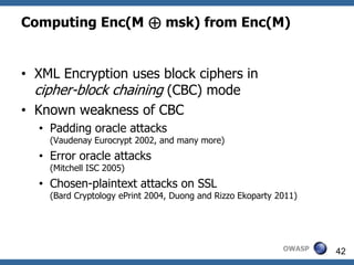 Computing Enc(M ⊕ msk) from Enc(M)


• XML Encryption uses block ciphers in
  cipher-block chaining (CBC) mode
• Known weakness of CBC
  • Padding oracle attacks
    (Vaudenay Eurocrypt 2002, and many more)
  • Error oracle attacks
    (Mitchell ISC 2005)
  • Chosen-plaintext attacks on SSL
    (Bard Cryptology ePrint 2004, Duong and Rizzo Ekoparty 2011)




                                                            OWASP   42
 