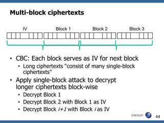 Multi-block ciphertexts

    IV           Block 1        Block 2        Block 3




• CBC: Each block serves as IV for next block
  • Long ciphertexts “consist of many single-block
    ciphertexts”
• Apply single-block attack to decrypt
  longer ciphertexts block-wise
  • Decrypt Block 1
  • Decrypt Block 2 with Block 1 as IV
  • Decrypt Block i+1 with Block i as IV
                                                OWASP    44
 