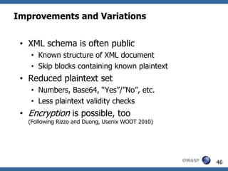 Improvements and Variations


 • XML schema is often public
    • Known structure of XML document
    • Skip blocks containing known plaintext
 • Reduced plaintext set
    • Numbers, Base64, “Yes”/”No”, etc.
    • Less plaintext validity checks
 • Encryption is possible, too
   (Following Rizzo and Duong, Usenix WOOT 2010)




                                                   OWASP   46
 