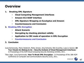 Overview
1.   Breaking XML Signature
         •   Cloud Computing Management Interfaces
         •   Amazon EC2 SOAP Interface
         •   XML Signature Wrapping on Eucalyptus and Amazon
         •   Countermeasures and Conclusion
2. Breaking XML Encryption
         •   Attack Scenario
         •   Decrypting by checking plaintext validity
         •   Application to CBC mode of operation in XML Encryption
         •   Countermeasures and Conclusion
3. Conclusion


Juraj Somorovsky, Mario Heiderich, Meiko Jensen, Jörg Schwenk, Nils Gruschka, Luigi Lo Iacono: All
    Your Clouds Are Belong to Us – Security Analysis of Cloud Management Interfaces -
    In Proceedings of the ACM Cloud Computing Security Workshop (CCSW), 2011.
Tibor Jager, Juraj Somorovsky: How To Break XML Encryption - In Proceedings of the 18th ACM
    Conference on Computer and Communications Security (CCS), 2011.
                                                                                   OWASP             47
 