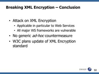 Breaking XML Encryption – Conclusion


 • Attack on XML Encryption
   • Applicable in particular to Web Services
   • All major WS frameworks are vulnerable
 • No generic ad-hoc countermeasure
 • W3C plans update of XML Encryption
   standard




                                                OWASP   50
 