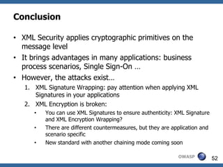 Conclusion

• XML Security applies cryptographic primitives on the
  message level
• It brings advantages in many applications: business
  process scenarios, Single Sign-On …
• However, the attacks exist…
   1. XML Signature Wrapping: pay attention when applying XML
      Signatures in your applications
   2. XML Encryption is broken:
      •   You can use XML Signatures to ensure authenticity: XML Signature
          and XML Encryption Wrapping?
      •   There are different countermeasures, but they are application and
          scenario specific
      •   New standard with another chaining mode coming soon

                                                              OWASP           52
 