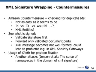 XML Signature Wrapping - Countermeasures

•    Amazon Countermeasure + checking for duplicate Ids:
       • Not as easy as it seems to be
       • Id vs ID vs wsu:Id ….?
       • XML Entities?
•    See what is signed:
       • Validate signature first
       • Forward only validated document parts
       • XML message becomes not well-formed, could
         lead to problems e.g. in XML Security Gateways
•    Usage of XPath for position fixation
       • Another attacks [Jensen et al.: The curse of
         namespaces in the domain of xml signature]

                                                  OWASP    54
 