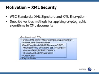 Motivation – XML Security

• W3C Standards: XML Signature and XML Encryption
• Describe various methods for applying cryptographic
  algorithms to XML documents


        <?xml version='1.0'?>
        <PaymentInfo xmlns='http://example.org/paymentv2'>
         <Name>John Smith</Name>
         <CreditCard Limit='5,000' Currency='USD'>
           <Number>4019 2445 0277 5567</Number>
           <Issuer>Example Bank</Issuer>
           <Expiration>04/02</Expiration>
         </CreditCard>
        </PaymentInfo>




                                                             OWASP   8
 