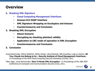 Overview
1. Breaking XML Signature
         •   Cloud Computing Management Interfaces
         •   Amazon EC2 SOAP Interface
         •   XML Signature Wrapping on Eucalyptus and Amazon
         •   Countermeasures and Conclusion
2. Breaking XML Encryption
         •   Attack Scenario
         •   Decrypting by checking plaintext validity
         •   Application to CBC mode of operation in XML Encryption
         •   Countermeasures and Conclusion
3. Conclusion


Juraj Somorovsky, Mario Heiderich, Meiko Jensen, Jörg Schwenk, Nils Gruschka, Luigi Lo Iacono: All
    Your Clouds Are Belong to Us – Security Analysis of Cloud Management Interfaces -
    In Proceedings of the ACM Cloud Computing Security Workshop (CCSW), 2011.
Tibor Jager, Juraj Somorovsky: How To Break XML Encryption - In Proceedings of the 18th ACM
    Conference on Computer and Communications Security (CCS), 2011.
                                                                                   OWASP             9
 