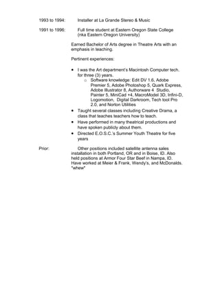 1993 to 1994: Installer at La Grande Stereo & Music 
1991 to 1996: Full time student at Eastern Oregon State College 
(nka Eastern Oregon University) 
Earned Bachelor of Arts degree in Theatre Arts with an 
emphasis in teaching. 
Pertinent experiences: 
· I was the Art department’s Macintosh Computer tech. 
for three (3) years. 
o Software knowledge: Edit DV 1.6, Adobe 
Premier 5, Adobe Photoshop 5, Quark Express, 
Adobe Illustrator 8, Authorware 4 Studio, 
Painter 5, MiniCad +4, MacroModel 3D, Infini-D, 
Logomotion, Digital Darkroom, Tech tool Pro 
2.0, and Norton Utilities 
· Taught several classes including Creative Drama, a 
class that teaches teachers how to teach. 
· Have performed in many theatrical productions and 
have spoken publicly about them. 
· Directed E.O.S.C.’s Summer Youth Theatre for five 
years 
Prior: Other positions included satellite antenna sales 
installation in both Portland, OR and in Boise, ID. Also 
held positions at Armor Four Star Beef in Nampa, ID. 
Have worked at Meier & Frank, Wendy’s, and McDonalds. 
*whew* 
 