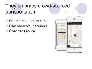They embrace crowd-sourced
transportation
Shared ride “smart cars”
Bike shares/subscribers
Über car service
 